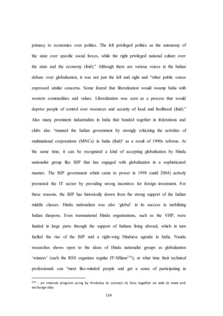 114
primacy to economics over politics. The left privileged politics as the autonomy of
the state over specific social forces, while the right privileged national culture over
the state and the economy (ibid).” Although there are various voices in the Indian
debate over globalisation, it was not just the left and right and “other public voices
expressed similar concerns. Some feared that liberalization would swamp India with
western commodities and values. Liberalization was seen as a process that would
deprive people of control over resources and security of food and livelihood (ibid).”
Also many prominent industrialists in India that banded together in federations and
clubs also “stunned the Indian government by strongly criticizing the activities of
multinational corporations (MNCs) in India (ibid)“ as a result of 1990s reforms. At
the same time, it can be recognized a kind of accepting globalisation by Hindu
nationalist group like BJP that has engaged with globalization in a sophisticated
manner. The BJP government whish came to power in 1998 (until 2004) actively
promoted the IT sector by providing strong incentives for foreign investment. For
these reasons, the BJP has historically drawn from the strong support of the Indian
middle classes. Hindu nationalism was also ‘global’ in its success in mobilizing
Indian diaspora. Even transnational Hindu organizations, such as the VHP, were
funded in large parts through the support of Indians living abroad, which in turn
fuelled the rise of the BJP and a right-wing Hindutva agenda in India. Nanda
researches shows open to the ideas of Hindu nationalist groups as globalization
‘winners’ (such the RSS organizes regular IT-Milans276), at what time their technical
professionals can “meet like-minded people and get a sense of participating in
276 - an internet program using by Hindutva to connect its fans together on web to meet and
exchange idea
 