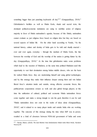 115
something bigger than just punching keyboards all day”277 (Gangopadhyay, 2010).”
Globalization’s facilities as well as Hindu Gods, rituals and sacred texts, the
dominant political-economic institutions are using to mobilize action of religious
majority in favor of Hindu nationalism’s agenda; because of this Hindu, nationalism
cannot evaluate as just religious force based on religion idea but they are based on
several aspects of Indian life. On the other hand according to Nanda, “As the
national history, culture and destiny of India gets to be told and ritually enacted -
over and over again, everyday - through the medium of Hindu Gods, the line
between the worship of God and the worship of the nation is getting fainter by the
day (Gangopadhyay, 2010).” At the time that globalisation make some problems
which lead to the reaction of Hindutva; at the same time political Hinduism used this
opportunity to vast their domination among Indian middle classes, who are the basis
for radical Hindu force. they are modernizing himself and using global technologies;
and by this strategy they make their influence deeper among them and win Indian
liberal force’s attention inside and outside, strong effective economic forces, like
public/private corporations owners as well; and also global foreign players; at this
time the unification of cultural, political and economic Hindu nationalism forces
come together and make a strong triangle to win the goal; therefore it can be said
“Hindu nationalism does not exist in the realm of ideas alone (Gangopadhyay,
2010)”, and it related to so many player inside and outside India who are working
together. The outcome of this strategy during the time when BJP was in power,
resulted in a kind of closeness between NDA-led government of India and some
277 - Nanda, Meera. (2010). The God Market: How Globalization Made India More Hindu. Random
House.p.45
 