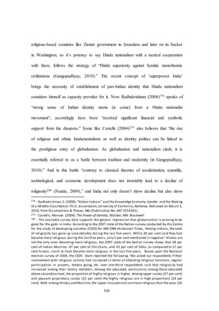 116
religious-based countries like Zionist government in Jerusalem and later on its backer
in Washington; so it’s potency to say Hindu nationalism with a tactical cooperation
with them, follows the strategy of “Hindu superiority against Semitic monotheistic
civilizations (Gangopadhyay, 2010).” The recent concept of ‘superpower India’
brings the necessity of establishment of pan-Indian identity that Hindu nationalism
considers himself as capacity provider for it. Now Radhakrishnan (2008)278 speaks of
“strong sense of Indian identity stems (is come) from a Hindu nationalist
movement”, accordingly have been “received significant financial and symbolic
support from the diaspora.” Some like Castells (2004)279 also believes that “the rise
of religious and ethnic fundamentalisms as well as identity politics can be linked to
the prodigious entry of globalization. As globalization and nationalism clash, it is
essentially referred to as a battle between tradition and modernity (in Gangopadhyay,
2010).” And in this battle “contrary to classical theories of secularization, scientific,
technological, and economic development does not invariably lead to a decline of
religiosity280 (Nanda, 2009),” and India not only doesn’t show decline but also show
278 - Radhakrishnan,S.(2008).“Global Indians” and the Knowledge Economy: Gender and the Making
of a Middle-ClassNation.Ph.D. dissertation,University of California, Berkeley. Retrieved on March 3,
2010, from Dissertations & Theses: A&I.(Publication No. AAT 3254301).
279 - Castells, Manuel. (2004). The Power of Identity, Malden, MA: Blackwell
280 - The available survey data supports the general impression that globalization is proving to be
good for the gods in India. According to the 2007 state of the Nation survey conducted by the Centre
for the study of developing societies (CSDS) for IBN-CNN–Hindustan Times, ‘Among Indians, the level
of religiosity has gone up considerably during the last five years. While 30 per cent said they had
become more religious during the last five years, only 5 per cent mentioned in negative.’ Hindus are
not the only ones becoming more religious. the 2007 state of the Nation survey shows that 38 per
cent of Indian Muslims, 47 per cent of Christians, and 33 per cent of Sikhs, as compared to 27 per
cent hindus, claim to have become more religious in the last five years. Based upon the National
election survey of 2004, the CSDS team reported the following: ‘We asked our respondents if their
involvement with religious activity had increased in terms of attending religious functions, regular
participation in prayers, temple going, etc. over one-third respondents said that religiosity had
increased among their family members…Among the educated, particularly among those educated
above secondary level, the proportion of highly religious is higher. Among upper castes (27 per cent)
and peasant proprietary castes (25 per cent) the highly religious are in high proportions (24 per
cent). Both among Hindus and Muslims,the upper classpersons aremore religious than the poor (26
 
