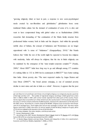 117
“growing religiosity (that) at least in part, a response to new socio-psychological
needs created by neo-liberalism and globalization.” globalisation loose some
traditional Hindu culture but the demand of continuation of some of it, is alive and
want to have compromised living with global values so as Radhakrishnan (2008)
researches find demanding of “the continuation of the Hindu family structure from
professional Indian women, both in India and the diaspora. And within the upwardly
mobile class of Indians, the concept of Indianness and Westernness are no longer
oppositional with “a sense of ‘‘Indianness’’ (Gangopadhyay, 2010).” But Nanda
believes that “while the rest of the world might be expected to become less religious
with modernity, India will always be religious; that the rise in hindu religiosity can
be explained by the emergence of the ‘state–temple–corporate complex’281 (Nanda,
2009).” About HDI282 India have long way to go and although among 177 countries
it’s ranking fallen to 132 in 2008 but its counterparts in BRICS283 have better ranking
than India. About poverty also “The most respected studies by Angus Deaton and
Jean Dreze (2008)284, ‘the broad picture emerging…is one of sustained poverty
decline in most states and also in India as a whole’. However, it appears that the poor
per cent Muslimrich and 25 per cent Hindu rich arehighly religious.) so religiosity may be a pastime
of the high and the rich!’. The number of registered religious buildings in Delhi grew from a mere
560 in 1980 to 2000 in 1987, with similar trends reported from other parts of the country. Pavan
Varma reports that around the turn of the millennium,the country had 2.5 million places of worship,
but only 1.5 million schoolsand barely 75,000 hospitals. He bases this observation on the data from
the 2001 census. According to a recent study by the NCAER, ‘religious trips account for more 50 per
cent of all package tours, much higher than leisure tour packages at 28 per cent’. The most recent
figures show that in 2004, more than 23 million people visited the Balaji temple at Tirupati, while
17.25 million trekked to the mountain shrine of Vaishno Devi.
281 - the nexus between the state, temples, and the private sector
282 - Human Development Index
283 - According to the 2007 Human Development Report, Brazil stood at 70, Russia at 67, and China
had an HDI of 81 (an amazing improvement from 99 in 2000).
284 - In Nanda (Angus Deaton and Jean Dreze, ‘Poverty and inequality in India: A re- examination’,
Economic and Political Weekly, September 7, 2008, p. 3729.)
 