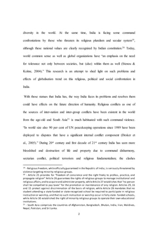 2
diversity in the world. At the same time, India is facing some communal
confrontations by those who threaten its religious pluralism and secular system19,
although these national values are clearly recognized by Indian constitution.20 Today,
world common sense as well as global organizations have “an emphasis on the need
for tolerance not only between societies, but (also) within them as well (Stenou &
Keitne, 2004).” This research is an attempt to shed light on such problems and
effects of globalisation trend on this religious, political and social confrontation in
India.
With those statues that India has, the way India faces its problems and resolves them
could have effects on the future direction of humanity. Religious conflicts as one of
the sources of inter-nation and inter-group conflicts have been existent in the world
from the age-old and South Asia21 is much habituated with such communal violence.
“In world size also 90 per cent of UN peacekeeping operations since 1989 have been
deployed to disputes that have a significant internal conflict component (Desker et
al., 2005).” During 20st century and first decade of 21st century India has seen more
bloodshed and destruction of life and property due to communal disharmony,
sectarian conflict, political terrorism and religious fundamentalism; the clashes
19 - Religious freedom, whileofficially guaranteed in the Republic of India, is seriously threatened by
violence targeting minority religious groups.
20 - Article 25 provides for “freedom of conscience and the right freely to profess, practice, and
propagate religion” Article 26 guarantees the rights of religious groups to manage institutional and
religious affairs,and to acquireand administer property, whileArticle 27 establishes that “no person
shall be compelled to pay taxes” for the promotion or maintenance of any religion. Articles 29, 16
and 15 protect against discrimination of the basis of religion, while Article 28 mandates that no
student attending a state-funded or state-recognized school be required to participate in religious
instruction or worship, and that no such instruction or worship occur in fully state- funded schools,
while Article 30 established the right of minority religious groups to operate their own educational
institutions.
21 - South Asia comprises the countries of Afghanistan, Bangladesh, Bhutan, India, Iran, Maldives,
Nepal, Pakistan, and Sri Lanka.
 