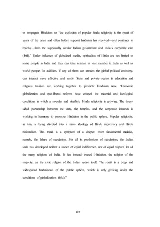 119
to propagate Hinduism so “the explosion of popular hindu religiosity is the result of
years of the open and often hidden support hinduism has received—and continues to
receive—from the supposedly secular Indian government and India’s corporate elite
(ibid).” Under influence of globalized media, spiritualists of Hindu are not limited to
some people in India and they can take relation to vast member in India as well as
world people. In addition, if any of them can attracts the global political economy,
can interact more effective and vastly. State and private sector in education and
religious tourism are working together to promote Hinduism now. “Economic
globalization and neo-liberal reforms have created the material and ideological
conditions in which a popular and ritualistic Hindu religiosity is growing. The three-
sided partnership between the state, the temples, and the corporate interests is
working in harmony to promote Hinduism in the public sphere. Popular religiosity,
in turn, is being directed into a mass ideology of Hindu supremacy and Hindu
nationalism. This trend is a symptom of a deeper, more fundamental malaise,
namely, the failure of secularism. For all its professions of secularism, the Indian
state has developed neither a stance of equal indifference, nor of equal respect, for all
the many religions of India. It has instead treated Hinduism, the religion of the
majority, as the civic religion of the Indian nation itself. The result is a deep and
widespread hinduization of the public sphere, which is only growing under the
conditions of globalization (ibid).”
 