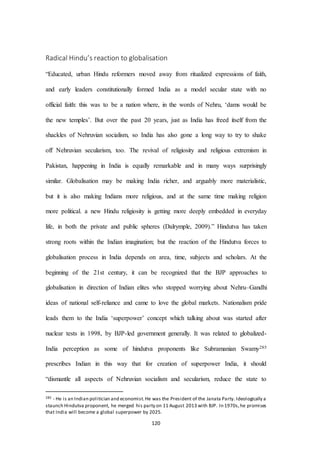 120
Radical Hindu’s reaction to globalisation
“Educated, urban Hindu reformers moved away from ritualized expressions of faith,
and early leaders constitutionally formed India as a model secular state with no
official faith: this was to be a nation where, in the words of Nehru, ‘dams would be
the new temples’. But over the past 20 years, just as India has freed itself from the
shackles of Nehruvian socialism, so India has also gone a long way to try to shake
off Nehruvian secularism, too. The revival of religiosity and religious extremism in
Pakistan, happening in India is equally remarkable and in many ways surprisingly
similar. Globalisation may be making India richer, and arguably more materialistic,
but it is also making Indians more religious, and at the same time making religion
more political. a new Hindu religiosity is getting more deeply embedded in everyday
life, in both the private and public spheres (Dalrymple, 2009).” Hindutva has taken
strong roots within the Indian imagination; but the reaction of the Hindutva forces to
globalisation process in India depends on area, time, subjects and scholars. At the
beginning of the 21st century, it can be recognized that the BJP approaches to
globalisation in direction of Indian elites who stopped worrying about Nehru–Gandhi
ideas of national self-reliance and came to love the global markets. Nationalism pride
leads them to the India ‘superpower’ concept which talking about was started after
nuclear tests in 1998, by BJP-led government generally. It was related to globalized-
India perception as some of hindutva proponents like Subramanian Swamy285
prescribes Indian in this way that for creation of superpower India, it should
“dismantle all aspects of Nehruvian socialism and secularism, reduce the state to
285 - He is an Indian politician and economist.He was the President of the Janata Party. Ideologically a
staunch Hindutva proponent, he merged his party on 11 August 2013 with BJP. In 1970s,he promises
that India will become a global superpower by 2025.
 