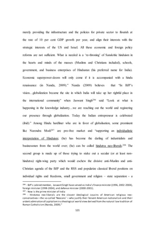 121
merely providing the infrastructure and the policies for private sector to flourish at
the rate of 10 per cent GDP growth per year, and align their interests with the
strategic interests of the US and Israel. All these economic and foreign policy
reforms are not sufficient. What is needed is a ‘re-throning’ of Sanskritic hinduism in
the hearts and minds of the masses (Muslims and Christians included), schools,
government, and business enterprises of Hindustan (his preferred name for India).
Economic superpower-doom will only come if it is accompanied with a hindu
renaissance (in Nanda, 2009).” Nanda (2009) believes that “In BJP’s
vision…globalization became the site in which India will take up her rightful place in
the international community” when Jaswant Singh286 said “Look at what is
happening in the knowledge industry…we are reaching out the world and registering
our presence through globalization. Today the Indian entrepreneur is celebrated
(ibid).” Among Hindu hardliner who are in favor of globalisation, some prominent
like Narendra Modi287 are pro-free market and “supporting an individualistic
interpretation of Hinduism; (he) has become the darling of industrialists and
businessmen from the world over; (he) can be called hindutva neo-liberals.288 The
second group is made up of those trying to stake out a secular (or at least non-
hindutva) right-wing party which would eschew the divisive anti-Muslim and anti-
Christian agenda of the BJP and the RSS and popularize classical liberal positions on
individual rights and freedoms, small government and religion – state separation - a
286 - BJP’s cabinetmember, JaswantSingh have served as India’s financeminister (1996, 2002-2004),
foreign minister (1998-2004), and defense minister (2000-2001).
287 - Now is the prime minister of India
288 - Hindutva neo-liberals are the closest ideological cousins of American religious neo-
conservatives—the so-called ‘Neocons’ – who justify their fervent American nationalism and their
ardent admiration of capitalismin a theological world view derived from the natural law tradition of
Roman Catholicism (Nanda, 2009).”
 