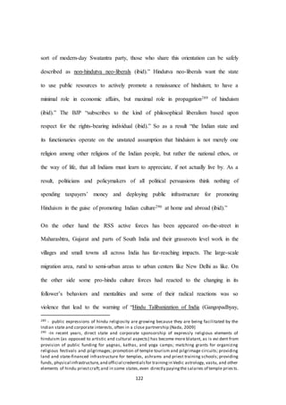 122
sort of modern-day Swatantra party, those who share this orientation can be safely
described as non-hindutva neo-liberals (ibid).” Hindutva neo-liberals want the state
to use public resources to actively promote a renaissance of hinduism; to have a
minimal role in economic affairs, but maximal role in propagation289 of hinduism
(ibid).” The BJP “subscribes to the kind of philosophical liberalism based upon
respect for the rights-bearing individual (ibid).” So as a result “the Indian state and
its functionaries operate on the unstated assumption that hinduism is not merely one
religion among other religions of the Indian people, but rather the national ethos, or
the way of life, that all Indians must learn to appreciate, if not actually live by. As a
result, politicians and policymakers of all political persuasions think nothing of
spending taxpayers’ money and deploying public infrastructure for promoting
Hinduism in the guise of promoting Indian culture290 at home and abroad (ibid).”
On the other hand the RSS active forces has been appeared on-the-street in
Maharashtra, Gujarat and parts of South India and their grassroots level work in the
villages and small towns all across India has far-reaching impacts. The large-scale
migration area, rural to semi-urban areas to urban centers like New Delhi as like. On
the other side some pro-hindu culture forces had reacted to the changing in its
follower’s behaviors and mentalities and some of their radical reactions was so
violence that lead to the warning of “Hindu Talibanization of India (Gangopadhyay,
289 - public expressions of hindu religiosity are growing because they are being facilitated by the
Indian state and corporate interests, often in a close partnership (Nada, 2009)
290 -In recent years, direct state and corporate sponsorship of expressly religious elements of
hinduism (as opposed to artistic and cultural aspects) has become more blatant, as is evi dent from
provision of public funding for yagnas, kathas, and yoga camps; matching grants for organizing
religious festivals and pilgrimages; promotion of temple tourism and pilgrimage circuits; providing
land and state-financed infrastructure for temples, ashrams and priest training schools; providing
funds, physical infrastructure,and official credentialsfor trainingin Vedic astrology, vastu, and other
elements of hindu priestcraft;and in some states,even directly payingthe salaries of temple pries ts.
 