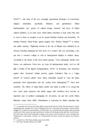 123
2010)291“, and clash of the two seemingly oppositional ideologies of conservative
religious nationalism, specifically, Hindutva, and globalization. Hindu
fundamentalists now speaks of cultural foreign ‘invasion’ and loose of Indian
cultural traditions, so in some areas which Hindu extremism is more active they start
to react to them as example it can be named Madhya Pradesh and Karnataka. “In
Madhya Pradesh, Moral Police against Lingerie Ads, Window Display”292 to reduce
anti public modesty. “Rightwing activists in the city of Bhopal were offended by an
obscene hoarding displaying the bare back of a woman” that was advertising a day
spa near a woman’s college as well as undergarment displays in window shops.
According to the leader of the local manch (group), “Your mannequins should wear
Sarees, not underwear. From now on, keep all undergarments inside…[or] we will
light a bonfire of the lingerie (Gangopadhyay, 2010).” In Karnataka, also objections
against other “invasions” include protests against Valentine’s Day as a “vulgar
festival” of “western culture” from which, nationalists needed to “save the future
generation from degeneration and the country from disintegration”293 show their
sensitivity. The effects of using Hindu symbol and rituals in politic is so strong that
now “mass pujas (prayers) and public yagnas (fire sacrifices) have become an
important part of political campaigning for all parties, not just the overtly Hindu
Bharatiya Janata Party (BJP). Globalisation is welcomed by Hindu radicalism like
291 - as example of it: On January 24th, 2009, a group of 40 activists of the “Shri Ram Sene”, a Hindu
rightwing group, barged into a pub in Mangalore (a city in the state of Karnataka in South India),
dragged out a group of young people and beat them up, claiming that the women were violating
traditional Indian values by wearing Western clothes and drinking alcohol with their male friends.
Shri Ram Sene chief Pramod Muthalik vowed to disrupt all future Valentine’s Day and New Year
celebrations in Karnataka, calling it an “international Christian conspiracy against our [Indian]
culture”
292 - a head line in The Times of India, January 14, 2010
293 - The Times of India, February 14, 2008
 