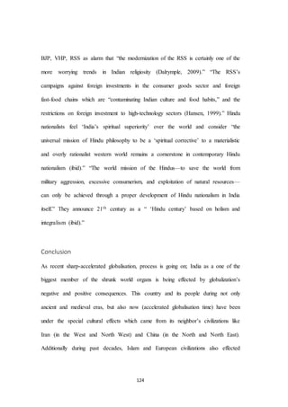 124
BJP, VHP, RSS as alarm that “the modernization of the RSS is certainly one of the
more worrying trends in Indian religiosity (Dalrymple, 2009).” “The RSS’s
campaigns against foreign investments in the consumer goods sector and foreign
fast-food chains which are “contaminating Indian culture and food habits,” and the
restrictions on foreign investment to high-technology sectors (Hansen, 1999).” Hindu
nationalists feel ‘India’s spiritual superiority’ over the world and consider “the
universal mission of Hindu philosophy to be a ‘spiritual corrective’ to a materialistic
and overly rationalist western world remains a cornerstone in contemporary Hindu
nationalism (ibid).” “The world mission of the Hindus—to save the world from
military aggression, excessive consumerism, and exploitation of natural resources—
can only be achieved through a proper development of Hindu nationalism in India
itself.” They announce 21th century as a “ ‘Hindu century’ based on holism and
integralism (ibid).”
Conclusion
As recent sharp-accelerated globalisation, process is going on; India as a one of the
biggest member of the shrunk world organs is being effected by globalization’s
negative and positive consequences. This country and its people during not only
ancient and medieval eras, but also now (accelerated globalisation time) have been
under the special cultural effects which came from its neighbor’s civilizations like
Iran (in the West and North West) and China (in the North and North East).
Additionally during past decades, Islam and European civilizations also effected
 