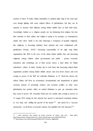 126
reaction of them. In India, Hindu nationalism or political right wing at the same time
even though fighting with some cultural effects of globalisation, but they use its
capacity to increase their influence among Indian middle class as their main basis.
Accordingly, Indians as a religious people are not distancing from religion, but also
their attention to their culture and religion is going to be stronger; as contemporary
studies also show “India is not only witnessing a resurgence of popular religiosity,
this religiosity is becoming indistinct from national and even civilizational self-
glorification (Nanda, 2010).” Increasing respectability of far right wing hindu
organizations like RSS in the eyes of the urban Indian middle class and increasing
religiosity among Indians which governmental and public – private economic
enterprises plus technology are at their service shows a dark future for Hindu
radicalism’s ‘others’ in India. Another fact is exist there that increasing radical hindu
organization position among Indian middle classes and even lower classes and even
coming to power of the BJP not radicalize Hinduism, as N. Modi has shown, the
radical Hindu will form an economical, developmental and integrational in global
economy instead of promoting violence and sectarian conflict; in other ways
globalization has positive effect on radical Hinduism to give up extremism when
they come to power. Mr. Narendra Modi just two months after coming to power on
15 august 2014 during his first national day speech is announced communal violence
as ‘too long’ and ‘stalling the growth of the nation’297 and asked for a ‘ten-year
moratorium’ on all forms of sectorial violence has muddled the civil discourse298.
297 - India National day speech by prime minister of Indian, Red Fort – New Delhi
http://news.yahoo.com/pm-modi-says-india-shamed-rape-cases-030513292.html
298 -http://twocircles.net/2014aug23/1408753277.html#.U_mBgfldXC9
 