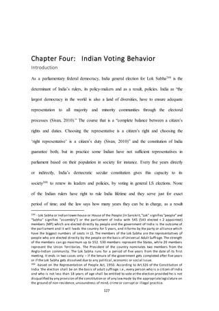 127
Chapter Four: Indian Voting Behavior
Introduction
As a parliamentary federal democracy, India general election for Lok Sabha299 is the
determinant of India’s rulers, its policy-makers and as a result, policies. India as “the
largest democracy in the world is also a land of diversities, have to ensure adequate
representation to all majority and minority communities through the electoral
processes (Sivan, 2010).” The course that is a “complete balance between a citizen’s
rights and duties. Choosing the representative is a citizen’s right and choosing the
‘right representative’ is a citizen’s duty (Sivan, 2010)” and the constitution of India
guarantee both; but in practice some Indian have not sufficient representatives in
parliament based on their population in society for instance. Every five years directly
or indirectly, India’s democratic secular constitution gives this capacity to its
society300 to renew its leaders and policies, by voting in general LS elections. None
of the Indian rulers have right to rule India lifetime and they serve just for exact
period of time; and the law says how many years they can be in charge, as a result
299 - Lok Sabha or Indian lower house or House of the People (In Sanskrit,"Lok" signifies"people" and
"Sabha" signifies "assembly") or the parliament of India with 545 (543 elected + 2 appointed)
members (MP) which are elected directly by people and the government of India is the outcome of
the parliament and it will leads the country for 5 years, and it forms by the party or alliance which
have the biggest numbers of seats in LS. The members of the Lok Sabha are the representatives of
people who are elected directly by the people on the basis of Universal Adult Suffrage. The strength
of the members can go maximum up to 552. 530 members represent the States, while 20 members
represent the Union Territories. The President of the country nominates two members from the
Anglo-Indian community. The Lok Sabha runs for a period of five years from the date of its first
meeting. It ends in two cases only – if the tenure of the government gets completed after five years
or if the Lok Sabha gets dissolved due to any political, economic or social issue.
300 -based on the Representation of People Act, 1950. According to Art.326 of the Constitution of
India ‘the election shall be on the basis of adult suffrage. i.e., every person who is a citizen of India
and who is not less than 18 years of age shall be entitled to vote at the election provided he is not
disqualified by any provision of the constitution or of any lawmade by the appropriatelegislature on
the ground of non-residence, unsoundness of mind, crime or corrupt or illegal practice.
 