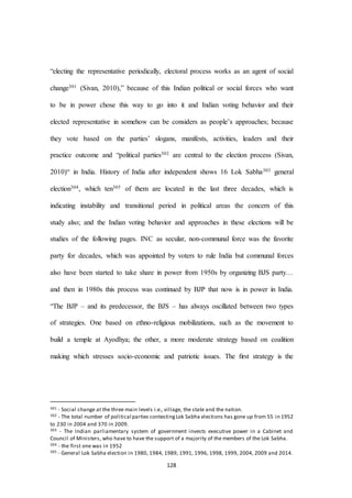 128
“electing the representative periodically, electoral process works as an agent of social
change301 (Sivan, 2010),” because of this Indian political or social forces who want
to be in power chose this way to go into it and Indian voting behavior and their
elected representative in somehow can be considers as people’s approaches; because
they vote based on the parties’ slogans, manifests, activities, leaders and their
practice outcome and “political parties302 are central to the election process (Sivan,
2010)“ in India. History of India after independent shows 16 Lok Sabha303 general
election304, which ten305 of them are located in the last three decades, which is
indicating instability and transitional period in political areas the concern of this
study also; and the Indian voting behavior and approaches in these elections will be
studies of the following pages. INC as secular, non-communal force was the favorite
party for decades, which was appointed by voters to rule India but communal forces
also have been started to take share in power from 1950s by organizing BJS party…
and then in 1980s this process was continued by BJP that now is in power in India.
“The BJP – and its predecessor, the BJS – has always oscillated between two types
of strategies. One based on ethno-religious mobilizations, such as the movement to
build a temple at Ayodhya; the other, a more moderate strategy based on coalition
making which stresses socio-economic and patriotic issues. The ﬁrst strategy is the
301 - Social change at the three main levels i.e., village, the state and the nation.
302 - The total number of political parties contestingLok Sabha elections has gone up from 55 in 1952
to 230 in 2004 and 370 in 2009.
303 - The Indian parliamentary system of government invests executive power in a Cabinet and
Council of Ministers, who have to have the support of a majority of the members of the Lok Sabha.
304 - the first one was in 1952
305 - General Lok Sabha election in 1980, 1984, 1989, 1991, 1996, 1998, 1999, 2004, 2009 and 2014.
 