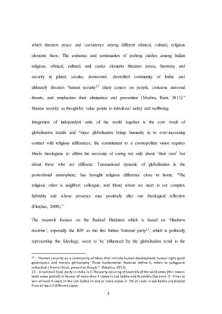 3
which threaten peace and coexistence among different ethnical, cultural, religious
elements there. The existence and continuation of prolong clashes among Indian
religious, ethnical, cultural, and castes elements threaten peace, harmony and
security in plural, secular, democratic, diversified community of India; and
ultimately threaten “human security22 (that) centers on people, concerns universal
threats, and emphasizes their elimination and prevention (Mashru, Ram, 2013).”
Human security as thoughtful value points to individual safety and wellbeing.
Integration of independent units of the world together is the core result of
globalisation trends and “since globalisation brings humanity in to ever-increasing
contact with religious differences, the commitment to a cosmopolitan vision requires
Hindu theologians to affirm the necessity of caring not only about ‘their own’ but
about those who are different. Transnational dynamic of globalization in the
postcolonial atmosphere, has brought religious difference close to home. “The
religious other is neighbor, colleague, and friend whom we meet in our complex
hybridity and whose presence may positively alter our theological reflection
(Fletcher, 2008).”
The research focuses on the Radical Hinduism which is based on ‘Hindutva
doctrine’, especially the BJP as the first Indian National party23; which is politically
representing this Ideology; seem to be influenced by the globalisation trend in the
22 - “Human security as a community of Ideas that include human development, human right, good
governance and morale philosophy. Three fundamental features define it, refers to safeguard
individuals from critical, pervasive threats.” (Mashru, 2013)
23 - A national level party in India is 1-The party securing at least 6% of the valid votes (this means
total votes polled) in favour of more than 4 states in Lok Sabha and Assembly Elections. 2- It has to
win at least 4 seats in the Lok Sabha in one or more states.3- 2% of seats in Lok Sabha are elected
from at least 3 different states.
 