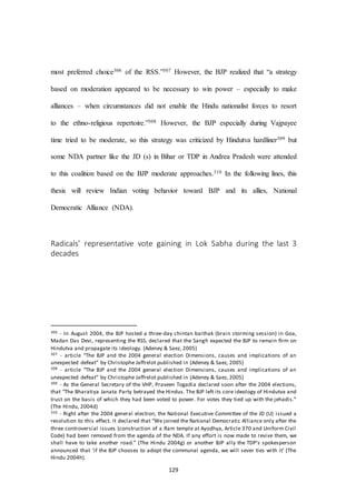 129
most preferred choice306 of the RSS.”307 However, the BJP realized that “a strategy
based on moderation appeared to be necessary to win power – especially to make
alliances – when circumstances did not enable the Hindu nationalist forces to resort
to the ethno-religious repertoire.”308 However, the BJP especially during Vajpayee
time tried to be moderate, so this strategy was criticized by Hindutva hardliner309 but
some NDA partner like the JD (s) in Bihar or TDP in Andrea Pradesh were attended
to this coalition based on the BJP moderate approaches.310 In the following lines, this
thesis will review Indian voting behavior toward BJP and its allies, National
Democratic Alliance (NDA).
Radicals’ representative vote gaining in Lok Sabha during the last 3
decades
306 - In August 2004, the BJP hosted a three-day chintan baithak (brain storming session) in Goa,
Madan Das Devi, representing the RSS, declared that the Sangh expected the BJP to remain ﬁrm on
Hindutva and propagate its ideology. (Adeney & Saez, 2005)
307 - article “The BJP and the 2004 general election Dimensions, causes and implications of an
unexpected defeat” by Christophe Jaffrelot published in (Adeney & Saez, 2005)
308 - article “The BJP and the 2004 general election Dimensions, causes and implications of an
unexpected defeat” by Christophe Jaffrelot published in (Adeney & Saez, 2005)
309 - As the General Secretary of the VHP, Praveen Togadia declared soon after the 2004 elections,
that “The Bharatiya Janata Party betrayed the Hindus. The BJP left its core ideology of Hindutva and
trust on the basis of which they had been voted to power. For votes they tied up with the jehadis.”
(The Hindu, 2004d)
310 - Right after the 2004 general election, the National Executive Committee of the JD (U) issued a
resolution to this effect. It declared that “We joined the National Democratic Alliance only after the
three controversial issues (construction of a Ram temple at Ayodhya, Article 370 and Uniform Civil
Code) had been removed from the agenda of the NDA. If any effort is now made to revive them, we
shall have to take another road.” (The Hindu 2004g) or another BJP ally the TDP’s spokesperson
announced that ‘if the BJP chooses to adopt the communal agenda, we will sever ties with it’ (The
Hindu 2004h).
 