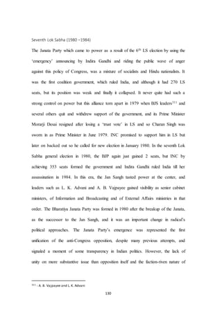130
Seventh Lok Sabha (1980 –1984)
The Janata Party which came to power as a result of the 6th LS election by using the
‘emergency’ announcing by Indira Gandhi and riding the public wave of anger
against this policy of Congress, was a mixture of socialists and Hindu nationalists. It
was the first coalition government, which ruled India, and although it had 270 LS
seats, but its position was weak and finally it collapsed. It never quite had such a
strong control on power but this alliance torn apart in 1979 when BJS leaders311 and
several others quit and withdrew support of the government, and its Prime Minister
Morarji Desai resigned after losing a ‘trust vote’ in LS and so Charan Singh was
sworn in as Prime Minister in June 1979. INC promised to support him in LS but
later on backed out so he called for new election in January 1980. In the seventh Lok
Sabha general election in 1980, the BJP again just gained 2 seats, but INC by
achieving 353 seats formed the government and Indira Gandhi ruled India till her
assassination in 1984. In this era, the Jan Sangh tasted power at the center, and
leaders such as L. K. Advani and A. B. Vajpayee gained visibility as senior cabinet
ministers, of Information and Broadcasting and of External Aﬀairs ministries in that
order. The Bharatiya Janata Party was formed in 1980 after the breakup of the Janata,
as the successor to the Jan Sangh, and it was an important change in radical’s
political approaches. The Janata Party’s emergence was represented the ﬁrst
uniﬁcation of the anti-Congress opposition, despite many previous attempts, and
signaled a moment of some transparency in Indian politics. However, the lack of
unity on more substantive issue than opposition itself and the faction-riven nature of
311 - A. B. Vajpayee and L. K. Advani
 