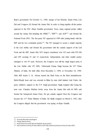 132
Rajiv's government. On October 11, 1988, merger of Jan Morcha, Janata Party, Lok
Dal and Congress (S) formed the Janata Dal, in order to bring together all the parties
opposed to the INC (Rajiv Gandhi) government. Soon, many regional parties rallied
around the Janata Dal including the DMK315, TDP316, and AGP317 and formed the
National Front (NF). The five-party NF appeared in 1989 after joining hands with the
BJP and the two communist parties318. The NF managed to secure a simple majority
in the Lok Sabha and formed the government with the outside support of the Left
Front and the BJP. Janata Dal, NF's largest constituent, won 143 seats with CPI (M)
and CPI securing 33 and 12 respectively. Independents and other smaller parties
managed to win 59 seats. However, the Congress was still the single largest party in
the Lok Sabha with 197 MPs. Vishwanath Pratap Singh became the 10th Prime
Minister of India. He held office from December 2, 1989, to November 10, 1990.
After BJP leader L. K. Advani started the Rath Yatra on the Ram Janmabhoomi-
Babri-Masjid issue and was arrested in Bihar by state chief minister Lalu Yadav, the
party withdrew support to the V.P. Singh government. Singh resigned after losing the
trust vote. Chandra Shekhar broke away from the Janata Dal with 64 MPs and
formed the Samajwadi Janata Party. He got outside support from the Congress and
became the 11th Prime Minister of India. He finally resigned on March 6, 1991, after
the Congress alleged that the government was spying on Rajiv Gandhi.
315 - Dravida Munnetra Kazhagam
316 - Telugu Desam Party
317 - Asom Gana Parishad (Assam Peoples Association)
318 - the Communist Party of India-Marxist (CPI-M) and the Communist Party of India (CPI)
 