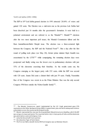133
Tenth Lok Sabha (1991–1996)
The BJP in 10th Lok Sabha general election in 1991 attracted 20.04% of voters and
gained 120 seats. The Election was a mid-term one as the previous Lok Sabha had
been dissolved just 16 months after the government’s formation. It were held in a
polarized environment and are referred to as the 'Mandal319- Mandir320' elections
after the two most important poll issues; the Mandal Commission fallout and the
Ram Janmabhoomi-Babri Masjid issue. The election was a three-cornered fight
between the Congress, the BJP and the National Front321. But a day after the first
round of polling took place (on May 20), former prime minister Rajiv Gandhi was
assassinated by the LTTE322 while campaigning, the remaining election days were
postponed and finally voting was the lowest ever in parliamentary elections with just
53% of the electorate exercising their franchise. As the results came out, the
Congress emerging as the largest party with 232 seats, while the BJP was second
with 120 seats. Janata Dal came a distant third with just 59 seats. Finally, Narasimha
Rao of the Congress was sworn in as the Prime Minister. Rao was the only second
Congress PM from outside the Nehru-Gandhi family323.
319 - The Mandal Commission report implemented by the V.P. Singh government gave 27%
reservation to the Other Backward Castes (OBCs) in government jobs and led to widespread violence
and protests across the country by the forward castes.
320 - Mandir represented the row over the disputed Babri Masjid structure at Ayodhya, which the BJP
was usingas its major poll plank. This issue had led to riots in many party of India and the electorate
was polarized on caste and religious lines.
321 - Janta Dal (S) and Left Front coalition
322 - the Liberation Tiger of Tamil Eelam
323 - The first non-Nehru-Gandhi family PM from Congress was Lal Bahadur Shastri.
 