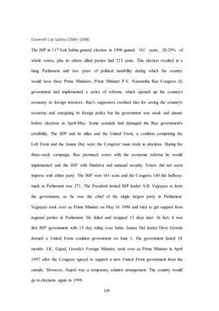 134
Eleventh Lok Sabha (1996–1998)
The BJP in 11th Lok Sabha general election in 1996 gained 161 seats, 20.29% of
whole voters, plus its others allied parties had 213 seats. This election resulted in a
hung Parliament and two years of political instability during which the country
would have three Prime Ministers. Prime Minister P.V. Narasimha Rao Congress (I)
government had implemented a series of reforms, which opened up the country's
economy to foreign investors. Rao's supporters credited him for saving the country's
economy and energizing its foreign policy but his government was weak and unsure
before elections in April-May. Some scandals had damaged the Rao government's
credibility. The BJP and its allies and the United Front, a coalition comprising the
Left Front and the Janata Dal, were the Congress' main rivals in elections. During the
three-week campaign, Rao promised voters with the economic reforms he would
implemented and the BJP with Hindutva and national security. Voters did not seem
impress with either party. The BJP won 161 seats and the Congress 140-the halfway-
mark in Parliament was 271. The President invited BJP leader A.B. Vajpayee to form
the government, as he was the chief of the single largest party in Parliament.
Vajpayee took over as Prime Minister on May 16 1996 and tried to get support from
regional parties in Parliament. He failed and resigned 13 days later. In fact, it was
first BJP government with 13 day ruling over India. Janata Dal leader Deve Gowda
formed a United Front coalition government on June 1. His government lasted 18
months. I.K. Gujral, Gowda's Foreign Minister, took over as Prime Minister in April
1997 after the Congress agreed to support a new United Front government from the
outside. However, Gujral was a temporary solution arrangement. The country would
go to elections again in 1998.
 
