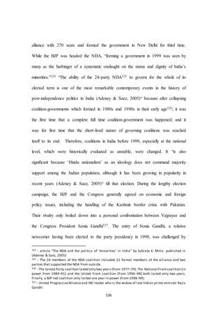 136
alliance with 270 seats and formed the government in New Delhi for third time.
While the BJP was headed the NDA, “forming a government in 1999 was seen by
many as the harbinger of a systematic onslaught on the status and dignity of India’s
minorities.”324 “The ability of the 24-party NDA325 to govern for the whole of its
elected term is one of the most remarkable contemporary events in the history of
post-independence politics in India (Adeney & Saez, 2005)“ because after collapsing
coalition-governments which formed in 1980s and 1990s in their early age326; it was
the first time that a complete full time coalition-government was happened; and it
was for first time that the short-lived nature of governing coalitions was reached
itself to its end. Therefore, coalitions in India before 1999, especially at the national
level, which were historically evaluated as unstable, were changed. It “is also
signiﬁcant because ‘Hindu nationalism’ as an ideology does not command majority
support among the Indian population, although it has been growing in popularity in
recent years (Adeney & Saez, 2005)“ till that election. During the lengthy election
campaign, the BJP and the Congress generally agreed on economic and foreign
policy issues, including the handling of the Kashmir border crisis with Pakistan.
Their rivalry only boiled down into a personal confrontation between Vajpayee and
the Congress President Sonia Gandhi327. The entry of Sonia Gandhi, a relative
newcomer having been elected to the party presidency in 1998, was challenged by
324 - article “The NDA and the politics of ‘minorities’ in India” by Subrata K. Mitra published in
(Adeney & Saez, 2005)
325 - The 24 members of the NDA coalition included 22 formal members of the alliance and two
parties that supported the NDA from outside.
326 - The Janata Party coalition lasted only two years (from 1977–79).The National Frontcoalition (in
power from 1989–91) and the United Front coalition (from 1996–98) both lasted only two years.
Finally, a BJP-led coalition only lasted one year in power (from 1998–99).
327 - United ProgressiveAllianceand INC leader who is the widow of late Indian prime minister Rajiv
Gandhi
 