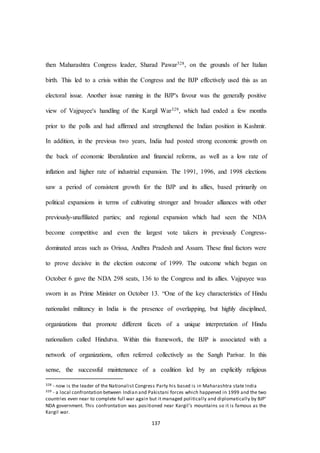 137
then Maharashtra Congress leader, Sharad Pawar328, on the grounds of her Italian
birth. This led to a crisis within the Congress and the BJP effectively used this as an
electoral issue. Another issue running in the BJP's favour was the generally positive
view of Vajpayee's handling of the Kargil War329, which had ended a few months
prior to the polls and had affirmed and strengthened the Indian position in Kashmir.
In addition, in the previous two years, India had posted strong economic growth on
the back of economic liberalization and financial reforms, as well as a low rate of
inflation and higher rate of industrial expansion. The 1991, 1996, and 1998 elections
saw a period of consistent growth for the BJP and its allies, based primarily on
political expansions in terms of cultivating stronger and broader alliances with other
previously-unaffiliated parties; and regional expansion which had seen the NDA
become competitive and even the largest vote takers in previously Congress-
dominated areas such as Orissa, Andhra Pradesh and Assam. These final factors were
to prove decisive in the election outcome of 1999. The outcome which began on
October 6 gave the NDA 298 seats, 136 to the Congress and its allies. Vajpayee was
sworn in as Prime Minister on October 13. “One of the key characteristics of Hindu
nationalist militancy in India is the presence of overlapping, but highly disciplined,
organizations that promote different facets of a unique interpretation of Hindu
nationalism called Hindutva. Within this framework, the BJP is associated with a
network of organizations, often referred collectively as the Sangh Parivar. In this
sense, the successful maintenance of a coalition led by an explicitly religious
328 - now is the leader of the Nationalist Congress Party his based is in Maharashtra state India
329 - a local confrontation between Indian and Pakistani forces which happened in 1999 and the two
countries even near to complete full war again but it managed politically and diplomatically by BJP’
NDA government. This confrontation was positioned near Kargil’s mountains so it is famous as the
Kargil war.
 