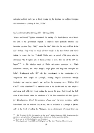 138
nationalist political party has a direct bearing on the literature on coalition formation
and maintenance (Adeney & Saez, 2005).”
Fourteenth Lok Sabha (17 May 2004 – 18 May 2009)
“When Atal Bihari Vajpayee announced the holding of a fresh election much before
the term of his government expired, it surprised many politically informed and
interested persons (Roy, 2006)“ maybe he didn’t think that his party will lose in the
new election. They were so proud of their victory in the last election and stayed
fulltime in power that Mr. Venkaiah Naidu were so proud of his party win that
announced “the Congress era in Indian politics is over. The era of the BJP has
begun.”330 In this election most of Hindu nationalism strategies, key Hindu
nationalism concern, the other Sangh’s tough plans and long-term strategies for
India’s development under BJP rule like commitments to the construction of a
‘magniﬁcent Ram temple at Ayodhya’, banning religious conversions ‘through
fraudulent and coercive means’, and working for consensus on a ‘Uniform Civil
Cod’331 were demanded332 to mobilizes mob in the election and the BJP played a
dual game and while they were looking for gaining this goal, but formally the BJP
came in this election under the manifesto of NDA that emphasizes on “The Agenda
for Development, Good Governance, Peace and Harmony mentions neither
conversions, nor the Uniform Civil Code, and its reference to Ayodhya is pitched
only at the level of calling for ‘dialogue... in an atmosphere of mutual trust and
330 - BJP President in his introduction to the party’s Vision Document 2004 demonstrates the
conﬁdence with which the BJP approached the elections to the fourteenth Lok Sabha.
331- Same law for all (Hindu, Muslim, and Christian…)
332 - Bharatiya Janata Party 2004: see ‘Highlights’ and ‘Our Basic Vision and Commitments’
 