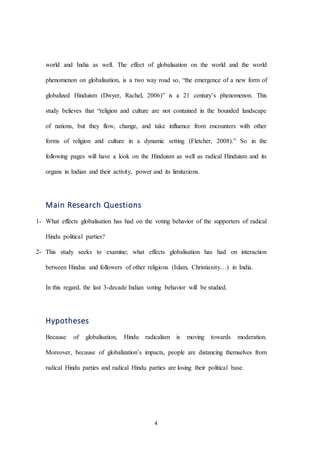 4
world and India as well. The effect of globalisation on the world and the world
phenomenon on globalisation, is a two way road so, “the emergence of a new form of
globalized Hinduism (Dwyer, Rachel, 2006)” is a 21 century’s phenomenon. This
study believes that “religion and culture are not contained in the bounded landscape
of nations, but they flow, change, and take influence from encounters with other
forms of religion and culture in a dynamic setting (Fletcher, 2008).” So in the
following pages will have a look on the Hinduism as well as radical Hinduism and its
organs in Indian and their activity, power and its limitations.
Main Research Questions
1- What effects globalisation has had on the voting behavior of the supporters of radical
Hindu political parties?
2- This study seeks to examine; what effects globalisation has had on interaction
between Hindus and followers of other religions (Islam, Christianity…) in India.
In this regard, the last 3-decade Indian voting behavior will be studied.
Hypotheses
Because of globalisation, Hindu radicalism is moving towards moderation.
Moreover, because of globalization’s impacts, people are distancing themselves from
radical Hindu parties and radical Hindu parties are losing their political base.
 