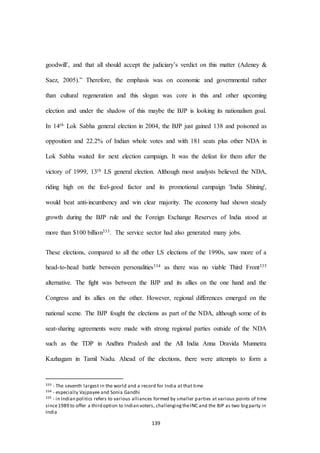 139
goodwill’, and that all should accept the judiciary’s verdict on this matter (Adeney &
Saez, 2005).” Therefore, the emphasis was on economic and governmental rather
than cultural regeneration and this slogan was core in this and other upcoming
election and under the shadow of this maybe the BJP is looking its nationalism goal.
In 14th Lok Sabha general election in 2004, the BJP just gained 138 and poisoned as
opposition and 22.2% of Indian whole votes and with 181 seats plus other NDA in
Lok Sabha waited for next election campaign. It was the defeat for them after the
victory of 1999, 13th LS general election. Although most analysts believed the NDA,
riding high on the feel-good factor and its promotional campaign 'India Shining',
would beat anti-incumbency and win clear majority. The economy had shown steady
growth during the BJP rule and the Foreign Exchange Reserves of India stood at
more than $100 billion333. The service sector had also generated many jobs.
These elections, compared to all the other LS elections of the 1990s, saw more of a
head-to-head battle between personalities334 as there was no viable Third Front335
alternative. The fight was between the BJP and its allies on the one hand and the
Congress and its allies on the other. However, regional differences emerged on the
national scene. The BJP fought the elections as part of the NDA, although some of its
seat-sharing agreements were made with strong regional parties outside of the NDA
such as the TDP in Andhra Pradesh and the All India Anna Dravida Munnetra
Kazhagam in Tamil Nadu. Ahead of the elections, there were attempts to form a
333 - The seventh largest in the world and a record for India at that time
334 - especially Vajpayee and Sonia Gandhi
335 - in Indian politics refers to various alliances formed by smaller parties at various points of time
since1989 to offer a third option to Indian voters, challengingtheINC and the BJP as two bigparty in
India
 