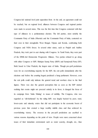 140
Congress-led national level joint opposition front. At the end, an agreement could not
be reached, but on regional level, alliances between Congress and regional parties
were made in several states. This was the first time that Congress contested with that
type of alliances in a parliamentary election. The left parties, most notably the
Communist Party of India (Marxist) and the Communist Party of India, contested on
their own in their strongholds West Bengal, Tripura and Kerala, confronting both
Congress and NDA forces. In several other states, such as Punjab and Andhra
Pradesh, they took part in seat sharing with Congress. In Tamil Nadu, they were part
of the DMK-led Democratic Progressive Alliance. Two parties refused to go along
with either Congress or BJP, Bahujan Samaj Party (BSP) and Samajwadi Party (SP).
Both based in Uttar Pradesh, the largest state of India. Though pre-poll predictions
were for an overwhelming majority for the BJP, the exit polls (immediately after the
elections and before the counting began) predicted a hung parliament. However, even
the exit polls could only indicate the general trend and nowhere close to the final
figures. There was also the general perception that as soon as the BJP started
realizing that events might not proceed entirely in its favor, it changed the focus of
its campaign from ‘India Shining’ to issues of stability. The Congress, who was
regarded as ‘old-fashioned’ by the ruling BJP, was largely backed by poor, rural,
lower-caste and minority voters that did not participate in the economic boom of
previous years that created a large wealthy middle class and thus achieved its
overwhelming victory. The reverses in the pre-poll predictions are ascribed to
various reasons depending on the point of view. People were more concerned about
issues of their immediate environment such as water scarcity, drought, etc., than
 