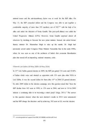 141
national issues and the anti-incumbency factor was at work for the BJP allies. On
May 13, the BJP conceded defeat and the Congress was able to put together a
comfortable majority of more than 335 members out of 543336 with the help of its
allies and under the direction of Sonia Gandhi. This post-poll alliance was called the
United Progressive Alliance (UPA). However, Sonia Gandhi surprised almost all
observers by declining to become the new prime minister. Instead, she asked former
finance minister Dr. Manmohan Singh to take up the mantle. Dr. Singh had
previously served under Congress Prime Minister Narasimha Rao in the early-1990s,
where he was seen as one of the architects of India's first economic liberalization
plan that staved off an impending national monetary crisis.
Fifteenth Lok Sabha (18 May 2009–18 May 2014)
In 15th Lok Sabha general election in 2009, the BJP just gained 116 seats and 18.80%
of Indian whole votes and situated as opposition with 159 seats plus other NDA in
Lok Sabha. It was the second defeat for them after 14th in 2004 LS general election.
So after 2009 defeat in the election campaign, now this question raised that “does the
BJP decline from 182 seats in 1999, to 138 seats in 2004, and now to 116 in 2009
indicate a continuing slide to its becoming a minor party? (Sage, 2011).” The answer
to this question cleared, when the next election’s results in 2014 were announced;
and the BJP change the direction and by achieving 282 seats in LS, won the election.
336 - including external support from BSP, SP, MDMK and the Left front
 