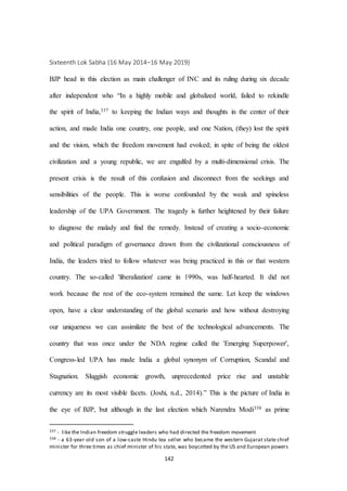 142
Sixteenth Lok Sabha (16 May 2014–16 May 2019)
BJP head in this election as main challenger of INC and its ruling during six decade
after independent who “In a highly mobile and globalized world, failed to rekindle
the spirit of India,337 to keeping the Indian ways and thoughts in the center of their
action, and made India one country, one people, and one Nation, (they) lost the spirit
and the vision, which the freedom movement had evoked; in spite of being the oldest
civilization and a young republic, we are engulfed by a multi-dimensional crisis. The
present crisis is the result of this confusion and disconnect from the seekings and
sensibilities of the people. This is worse confounded by the weak and spineless
leadership of the UPA Government. The tragedy is further heightened by their failure
to diagnose the malady and find the remedy. Instead of creating a socio-economic
and political paradigm of governance drawn from the civilizational consciousness of
India, the leaders tried to follow whatever was being practiced in this or that western
country. The so-called 'liberalization' came in 1990s, was half-hearted. It did not
work because the rest of the eco-system remained the same. Let keep the windows
open, have a clear understanding of the global scenario and how without destroying
our uniqueness we can assimilate the best of the technological advancements. The
country that was once under the NDA regime called the 'Emerging Superpower',
Congress-led UPA has made India a global synonym of Corruption, Scandal and
Stagnation. Sluggish economic growth, unprecedented price rise and unstable
currency are its most visible facets. (Joshi, n.d., 2014).” This is the picture of India in
the eye of BJP, but although in the last election which Narendra Modi338 as prime
337 - like the Indian freedom struggle leaders who had directed the freedom movement
338 - a 63-year-old son of a low-caste Hindu tea seller who became the western Gujarat state chief
minister for three times as chief minister of his state, was boycotted by the US and European powers
 