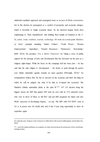 143
ministerial candidate appeared and propagated more as an icon of Hindu nationalism,
but in this election he propagated as a symbol of prosperity and economic changes,
which is favorable to bright economic future. So his electoral slogans divert from
emphasizing to ‘Ram Janmabhooni’ and building Ram temple in Faizabad to the 5-
Ts, talent, trade, tradition, tourism, technology. Or work on a seven-point ‘Rainbow
of India’ principle including: ‘India's Culture’, ‘Youth Power’, ‘Women
Empowerment’, ‘Agriculture’, ‘Natural Resources’, ‘Democracy’, ‘Knowledge’
(BJP, 2014). He promises ‘For a Better Tomorrow’ by “riding a wave of public
support for his message of jobs and development that has drowned out his past as a
religious right-winger. While his focus on the campaign trail has been jobs - he has
said that his only religion is ‘development’ - his desire to push through his party's
core Hindu nationalist agenda remains an open question (Plowright, 2014).” So
commentators believe that “he has to succeed on the economy and that's the thing on
which he will be judged; but what if he fails to re-launch the economy? The
Hindutva (Hindu nationalist) plank is the plan B.”339 16th LS election bring the
biggest victory for BJP that gained 280 seats by own with its 31% attracted voters
who vote in favor of them, to fail INC and put BJP programs for future and also
Modi’ successes in developing Gujarat… on top. The BJP with 334 NDA’ seats in
LS is in power now for fourth time and it has 5-year long opportunity to show its
capacities again.
for a decade over religious riotsin Gujarat in 2002 which left around 1,000 people, mostly Muslims,
dead.
339 - said Christophe Jaffrelot, an academic on India from Sciences Po university in Paris and King's
College London.
 