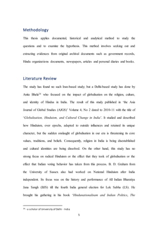 5
Methodology
This thesis applies documental, historical and analytical method to study the
questions and to examine the hypothesis. This method involves seeking out and
extracting evidences from original archival documents such as government records,
Hindu organizations documents, newspapers, articles and personal diaries and books.
Literature Review
The study has found no such Iran-based study; but a Delhi-based study has done by
Anita Bhela24 who focused on the impact of globalisation on the religion, culture,
and identity of Hindus in India. The result of this study published in ‘the Asia
Journal of Global Studies (AJGS)’ Volume 4, No 2 dated to 2010-11 with the title of
‘Globalisation, Hinduism, and Cultural Change in India’. It studied and described
how Hinduism, over epochs, adapted to outside influences and retained its unique
character, but the sudden onslaught of globalisation in our era is threatening its core
values, traditions, and beliefs. Consequently, religion in India is being disestablished
and cultural identities are being dissolved. On the other hand, this study has no
strong focus on radical Hinduism or the effect that they took of globalisation or the
effect that Indian voting behavior has taken from this process. B. D. Graham from
the University of Sussex also had worked on National Hinduism after India
independent. Its focus was on the history and performance of All Indian Bharatiya
Jana Sangh (BJS) till the fourth India general election for Lok Sabha (LS). He
brought his gathering in his book ‘Hindunationalisam and Indian Politics, The
24 - a scholar of University of Delhi - India
 