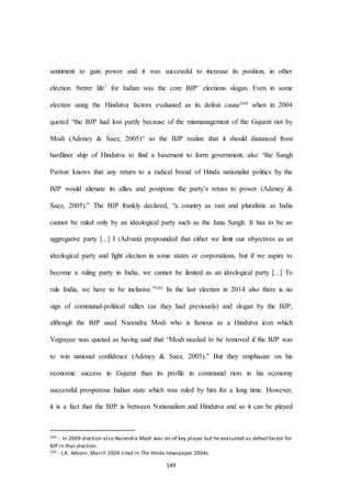 149
sentiment to gain power and it was successful to increase its position, in other
election ‘better life’ for Indian was the core BJP’ elections slogan. Even in some
election using the Hindutva factors evaluated as its defeat cause344 when in 2004
quoted “the BJP had lost partly because of the mismanagement of the Gujarat riot by
Modi (Adeney & Saez, 2005)“ so the BJP realize that it should distanced from
hardliner ship of Hindutva to find a basement to form government, also “the Sangh
Parivar knows that any return to a radical brand of Hindu nationalist politics by the
BJP would alienate its allies and postpone the party’s return to power (Adeney &
Saez, 2005).” The BJP frankly declared, “a country as vast and pluralistic as India
cannot be ruled only by an ideological party such as the Jana Sangh. It has to be an
aggregative party [...] I (Advani) propounded that either we limit our objectives as an
ideological party and ﬁght election in some states or corporations, but if we aspire to
become a ruling party in India, we cannot be limited as an ideological party [...] To
rule India, we have to be inclusive.”345 In the last election in 2014 also there is no
sign of communal-political rallies (as they had previously) and slogan by the BJP;
although the BJP used Narendra Modi who is famous as a Hindutva icon which
Vajpayee was quoted as having said that “Modi needed to be removed if the BJP was
to win national conﬁdence (Adeney & Saez, 2005).” But they emphasize on his
economic success in Gujarat than its profile in communal riots in his economy
successful prosperous Indian state which was ruled by him for a long time. However,
it is a fact that the BJP is between Nationalism and Hindutva and so it can be played
344 - In 2009 election also Narendra Modi was on of key player but he evaluated as defeat factor for
BJP in that election.
345 - L.K. Advani, March 2004 cited in The Hindu newspaper 2004c
 
