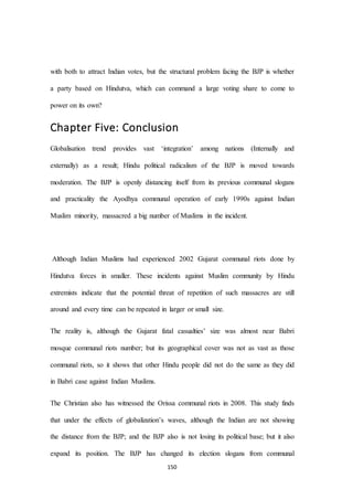150
with both to attract Indian votes, but the structural problem facing the BJP is whether
a party based on Hindutva, which can command a large voting share to come to
power on its own?
Chapter Five: Conclusion
Globalisation trend provides vast ‘integration’ among nations (Internally and
externally) as a result; Hindu political radicalism of the BJP is moved towards
moderation. The BJP is openly distancing itself from its previous communal slogans
and practicality the Ayodhya communal operation of early 1990s against Indian
Muslim minority, massacred a big number of Muslims in the incident.
Although Indian Muslims had experienced 2002 Gujarat communal riots done by
Hindutva forces in smaller. These incidents against Muslim community by Hindu
extremists indicate that the potential threat of repetition of such massacres are still
around and every time can be repeated in larger or small size.
The reality is, although the Gujarat fatal casualties’ size was almost near Babri
mosque communal riots number; but its geographical cover was not as vast as those
communal riots, so it shows that other Hindu people did not do the same as they did
in Babri case against Indian Muslims.
The Christian also has witnessed the Orissa communal riots in 2008. This study finds
that under the effects of globalization’s waves, although the Indian are not showing
the distance from the BJP; and the BJP also is not losing its political base; but it also
expand its position. The BJP has changed its election slogans from communal
 