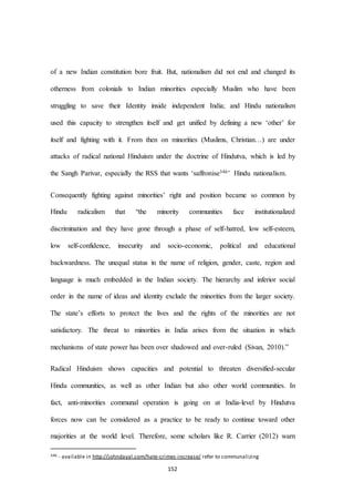 152
of a new Indian constitution bore fruit. But, nationalism did not end and changed its
otherness from colonials to Indian minorities especially Muslim who have been
struggling to save their Identity inside independent India; and Hindu nationalism
used this capacity to strengthen itself and get unified by defining a new ‘other’ for
itself and fighting with it. From then on minorities (Muslims, Christian…) are under
attacks of radical national Hinduism under the doctrine of Hindutva, which is led by
the Sangh Parivar, especially the RSS that wants ‘saffronise346’ Hindu nationalism.
Consequently fighting against minorities’ right and position became so common by
Hindu radicalism that “the minority communities face institutionalized
discrimination and they have gone through a phase of self-hatred, low self-esteem,
low self-confidence, insecurity and socio-economic, political and educational
backwardness. The unequal status in the name of religion, gender, caste, region and
language is much embedded in the Indian society. The hierarchy and inferior social
order in the name of ideas and identity exclude the minorities from the larger society.
The state’s efforts to protect the lives and the rights of the minorities are not
satisfactory. The threat to minorities in India arises from the situation in which
mechanisms of state power has been over shadowed and over-ruled (Sivan, 2010).”
Radical Hinduism shows capacities and potential to threaten diversified-secular
Hindu communities, as well as other Indian but also other world communities. In
fact, anti-minorities communal operation is going on at India-level by Hindutva
forces now can be considered as a practice to be ready to continue toward other
majorities at the world level. Therefore, some scholars like R. Carrier (2012) warn
346 - available in http://johndayal.com/hate-crimes-increase/ refer to communalizing
 
