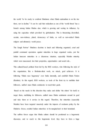 153
the world “to be ready to confront Hinduism; when Hindu nationalism is on the rise
there, not in decline.” It can be said that radicalism as one of the ‘world threat’ has a
branch among Indian Hindus also; which is growing and vesting its influence, by
using the capacities which provided by globalization. This is threatening diversified,
secular, non-violence, plural, democracy of India, as well as non-radical Hindu
religion and ultimately world peace.
The Sangh Parivar’ Hindutva doctrine is lunch and following organized, cruel and
painful communal operations against minorities in large organized scales, put the
Indian innocent minorities in a disastrous situation, especially Muslim minority
which were mascaraed, lost their properties, opportunities and social role...
This cultural-based political front led by the RSS workers, who following the style of
the organization, like a Brahmin-silent work, no attack, goal achievers. It is
following ‘Hindu race hegemony’ over India internally, and establish Hindu Nation
(Rashtra). In this regard, RSS workers, as tools of the front try to mobilize their
followers, unified mass Hindu sentiments to reach their goals.
Based on the needs in this direction they make and define ‘the others’ for itself, to
target them, mobilizing its followers, unified mass Hindu sentiments around its goal
and take them at it service in this regard. Therefore, the minorities (especially
Muslim) have been targeted massively under the impacts of exclusion policy by the
Hindutva forces, resulted Indian minorities to be marginalized in their homeland.
The saffron forces argue that Hindu culture should be positioned as a hegemonic
discourse, and to reach to this hegemonic level, they have to form a huge
 