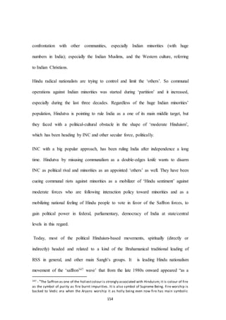 154
confrontation with other communities, especially Indian minorities (with huge
numbers in India); especially the Indian Muslims, and the Western culture, referring
to Indian Christians.
Hindu radical nationalists are trying to control and limit the ‘others’. So communal
operations against Indian minorities was started during ‘partition’ and it increased,
especially during the last three decades. Regardless of the huge Indian minorities’
population, Hindutva is pointing to rule India as a one of its main middle target, but
they faced with a political-cultural obstacle in the shape of ‘moderate Hinduism’,
which has been heading by INC and other secular force, politically.
INC with a big popular approach, has been ruling India after independence a long
time. Hindutva by misusing communalism as a double-edges knife wants to disarm
INC as political rival and minorities as an appointed ‘others’ as well. They have been
cueing communal riots against minorities as a mobilizer of ‘Hindu sentiment’ against
moderate forces who are following interaction policy toward minorities and as a
mobilizing national feeling of Hindu people to vote in favor of the Saffron forces, to
gain political power in federal, parliamentary, democracy of India at state/central
levels in this regard.
Today, most of the political Hinduism-based movements, spiritually (directly or
indirectly) headed and related to a kind of the Brahamanical traditional leading of
RSS in general, and other main Sangh’s groups. It is leading Hindu nationalism
movement of the ‘saffron347 wave’ that from the late 1980s onward appeared “as a
347 - "The Saffron as one of the holiestcolour is strongly associated with Hinduism; it is colour of fire
as the symbol of purity as fire burnt impurities. It is also symbol of Supreme Being. Fire worship is
backed to Vedic era when the Aryans worship it as holly being even now fire has main symbolic
 