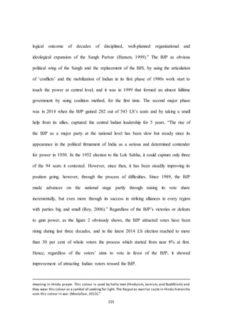 155
logical outcome of decades of disciplined, well-planned organizational and
ideological expansion of the Sangh Parivar (Hansen, 1999).” The BJP as obvious
political wing of the Sangh and the replacement of the BJS, by using the articulation
of ‘conﬂicts’ and the mobilization of Indian in its first phase of 1980s work start to
touch the power at central level, and it was in 1999 that formed an almost fulltime
government by using coalition method, for the first time. The second major phase
was in 2014 when the BJP gained 282 out of 543 LS’s seats and by taking a small
help from its allies, captured the central Indian leadership for 5 years. “The rise of
the BJP as a major party at the national level has been slow but steady since its
appearance in the political firmament of India as a serious and determined contender
for power in 1950. In the 1952 election to the Lok Sabha, it could capture only three
of the 94 seats it contested. However, since then, it has been steadily improving its
position going, however, through the process of difficulties. Since 1989, the BJP
made advances on the national stage partly through raising its vote share
incrementally, but even more through its success in striking alliances in every region
with parties big and small (Roy, 2006).” Regardless of the BJP’s victories or defeats
to gain power, as the figure 2 obviously shows, the BJP attracted votes have been
rising during last three decades, and in the latest 2014 LS election reached to more
than 30 per cent of whole voters the process which started from near 8% at first.
Hence, regardless of the voters’ aims to vote in favor of the BJP, it showed
improvement of attracting Indian voters toward the BJP.
meaning in Hindu prayer. This colour is used by holly men (Hinduism, Jainism, and Buddhism) and
they wear this colour as a symbol of seeking for light. The Rajputas warrior caste in Hindu hierarchy
uses this colour in war (Mostafavi, 2013)."
 