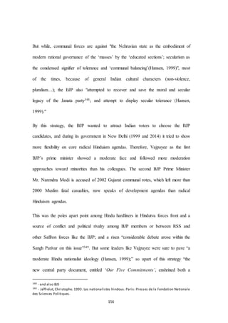 156
But while, communal forces are against "the Nehruvian state as the embodiment of
modern rational governance of the ‘masses’ by the ‘educated sections’; secularism as
the condensed signiﬁer of tolerance and ‘communal balancing’(Hansen, 1999)", most
of the times, because of general Indian cultural characters (non-violence,
pluralism…); the BJP also "attempted to recover and save the moral and secular
legacy of the Janata party348; and attempt to display secular tolerance (Hansen,
1999)."
By this strategy, the BJP wanted to attract Indian voters to choose the BJP
candidates, and during its government in New Delhi (1999 and 2014) it tried to show
more flexibility on core radical Hinduism agendas. Therefore, Vajpayee as the first
BJP’s prime minister showed a moderate face and followed more moderation
approaches toward minorities than his colleagues. The second BJP Prime Minister
Mr. Narendra Modi is accused of 2002 Gujarat communal rotes, which left more than
2000 Muslim fatal casualties, now speaks of development agendas than radical
Hinduism agendas.
This was the poles apart point among Hindu hardliners in Hindutva forces front and a
source of conflict and political rivalry among BJP members or between RSS and
other Saffron forces like the BJP; and a risen “considerable debate arose within the
Sangh Parivar on this issue”349. But some leaders like Vajpayee were sure to pave “a
moderate Hindu nationalist ideology (Hansen, 1999);” so apart of this strategy “the
new central party document, entitled ‘Our Five Commitments’, enshrined both a
348 - and also BJS
349 - Jaffrelot, Christophe. 1993. Les nationalistes hindous. Paris: Presses de la Fondation Nationale
des Sciences Politiques.
 
