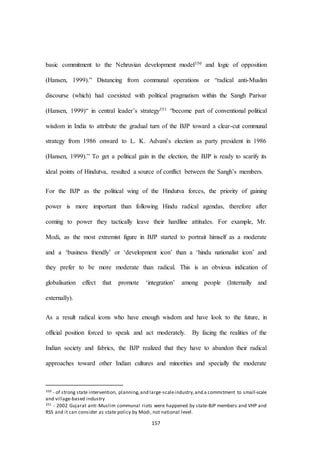 157
basic commitment to the Nehruvian development model350 and logic of opposition
(Hansen, 1999).” Distancing from communal operations or “radical anti-Muslim
discourse (which) had coexisted with political pragmatism within the Sangh Parivar
(Hansen, 1999)“ in central leader’s strategy351 “become part of conventional political
wisdom in India to attribute the gradual turn of the BJP toward a clear-cut communal
strategy from 1986 onward to L. K. Advani’s election as party president in 1986
(Hansen, 1999).” To get a political gain in the election, the BJP is ready to scarify its
ideal points of Hindutva, resulted a source of conflict between the Sangh’s members.
For the BJP as the political wing of the Hindutva forces, the priority of gaining
power is more important than following Hindu radical agendas, therefore after
coming to power they tactically leave their hardline attitudes. For example, Mr.
Modi, as the most extremist figure in BJP started to portrait himself as a moderate
and a ‘business friendly’ or ‘development icon’ than a ‘hindu nationalist icon’ and
they prefer to be more moderate than radical. This is an obvious indication of
globalisation effect that promote ‘integration’ among people (Internally and
externally).
As a result radical icons who have enough wisdom and have look to the future, in
official position forced to speak and act moderately. By facing the realities of the
Indian society and fabrics, the BJP realized that they have to abandon their radical
approaches toward other Indian cultures and minorities and specially the moderate
350 - of strong state intervention, planning,and large-scaleindustry,and a commitment to small-scale
and village-based industry
351 - 2002 Gujarat anti-Muslim communal riots were happened by state-BJP members and VHP and
RSS and it can consider as state policy by Modi, not national level.
 
