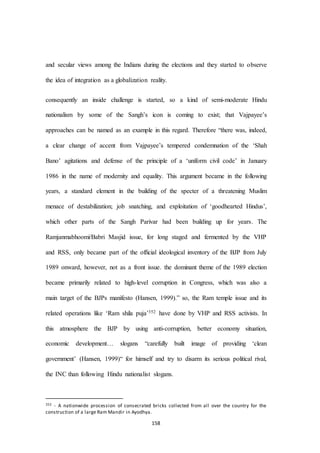 158
and secular views among the Indians during the elections and they started to observe
the idea of integration as a globalization reality.
consequently an inside challenge is started, so a kind of semi-moderate Hindu
nationalism by some of the Sangh’s icon is coming to exist; that Vajpayee’s
approaches can be named as an example in this regard. Therefore “there was, indeed,
a clear change of accent from Vajpayee’s tempered condemnation of the ‘Shah
Bano’ agitations and defense of the principle of a ‘uniform civil code’ in January
1986 in the name of modernity and equality. This argument became in the following
years, a standard element in the building of the specter of a threatening Muslim
menace of destabilization; job snatching, and exploitation of ‘goodhearted Hindus’,
which other parts of the Sangh Parivar had been building up for years. The
Ramjanmabhoomi/Babri Masjid issue, for long staged and fermented by the VHP
and RSS, only became part of the ofﬁcial ideological inventory of the BJP from July
1989 onward, however, not as a front issue. the dominant theme of the 1989 election
became primarily related to high-level corruption in Congress, which was also a
main target of the BJPs manifesto (Hansen, 1999).” so, the Ram temple issue and its
related operations like ‘Ram shila puja’352 have done by VHP and RSS activists. In
this atmosphere the BJP by using anti-corruption, better economy situation,
economic development… slogans “carefully built image of providing ‘clean
government’ (Hansen, 1999)“ for himself and try to disarm its serious political rival,
the INC than following Hindu nationalist slogans.
352 - A nationwide procession of consecrated bricks collected from all over the country for the
construction of a large Ram Mandir in Ayodhya.
 