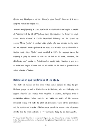 6
Origins and Development of the Bharatiya Jana Sangh.’ However, it is not a
complete work in this regard also.
Monalisa Gangopadhyay in 2010 worked on a dissertation for the degree of Doctor
of Philosophy with the title of ‘Hindutva Meets Globalization: The Impact on Hindu
Urban Media Women’ in Florida International University and she focused on
women. Meera Nanda25 is another Indian scholar who paid attention to this matter
and her research’s result is gathered in her book ‘God market: How Globalization is
Making India More Hindu’ which published in 2009; her research shows that
religiosity is going to expand in India and as well as the world, secularism, and
globalisation don’t decline it. Notwithstanding secular India, Hinduism is now as a
de facto state religion of India. She did not focuse on the effect of globalisation on
voting behavior of Indians.
Delimitation and limitations of the study
This study will fuscous on two socio-political active elements in India; the pro-
Hindutva groups, as radical Hindu element in Hinduism, who are challenging with
religious minorities and exclude them altogether. In addition, downgrade them as
second-class citizens; Indian minorities are under the attack of this extremist
movement. Finally will study the effect of globalisation waves of this confrontation
and the reaction and behavior of Indian voters toward this process, after independent
of India from the British colonists in 1947 and mostly during the last three decades.
25 - Meera Nanda, the writer on science and religion. She is a philosopher of sciences from JNU in
India. She wrote Award-winning book prophets, facing backward: postmodernism, science, and hindu
nationalism
 