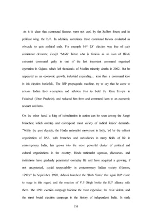 159
As it is clear that communal features were not used by the Saffron forces and its
political wing, the BJP. In addition, sometimes these communal factors evaluated as
obstacle to gain political ends. For example 16st LS’ election was free of such
communal elements; except ‘Modi’ factor who is famous as an icon of Hindu
extremist communal guilty in one of the last important communal organized
operation in Gujarat which left thousands of Muslim minority deaths in 2002. But he
appeared as an economic growth, industrial expanding… icon than a communal icon
in this election battlefield. The BJP propaganda machine, try to say that he came to
release Indian from corruption and inflation than to build the Ram Temple in
Faizabad (Uttar Pradesh); and reduced him from and communal icon to an economic
rescuer and hero.
On the other hand, a king of coordination in action can be seen among the Sangh
branches; which overlap and correspond most variety of radical forces’ demands.
“Within the past decade, the Hindu nationalist movement in India, led by the militant
organization of RSS, with branches and subsidiaries in many ﬁelds of life in
contemporary India, has grown into the most powerful cluster of political and
cultural organizations in the country. Hindu nationalist agendas, discourses, and
institutions have gradually penetrated everyday life and have acquired a growing, if
not uncontested, social respectability in contemporary Indian society (Hansen,
1999).” In September 1990, Advani launched the ‘Rath Yatra’ that again BJP come
to stage in this regard and the reaction of V.P Singh broke the BJP alliance with
them. The 1991 election campaign became the most expensive, the most violent, and
the most brutal election campaign in the history of independent India. In early
 