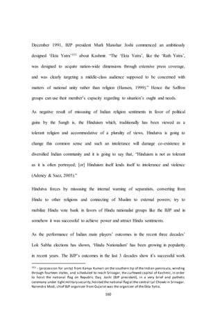 160
December 1991, BJP president Murli Manohar Joshi commenced an ambitiously
designed ‘Ekta Yatra’353 about Kashmir. “The ‘Ekta Yatra’, like the ‘Rath Yatra’,
was designed to acquire nation-wide dimensions through extensive press coverage,
and was clearly targeting a middle-class audience supposed to be concerned with
matters of national unity rather than religion (Hansen, 1999).” Hence the Saffron
groups can use their member’s capacity regarding to situation’s ought and needs.
As negative result of missusing of Indian religion sentiments in favor of political
gains by the Sangh is, the Hinduism which, traditionally has been viewed as a
tolerant religion and accommodative of a plurality of views, Hindutva is going to
change this common sense and such an intolerance will damage co-existence in
diversified Indian community and it is going to say that, “Hinduism is not as tolerant
as it is often portrayed; [or] Hinduism itself lends itself to intolerance and violence
(Adeney & Saez, 2005).”
Hindutva forces by missusing the internal warning of separatists, converting from
Hindu to other religions and connecting of Muslim to external powers; try to
mobilize Hindu vote bank in favors of Hindu nationalist groups like the BJP and in
somehow it was successful to achieve power and attract Hindu sentiments.
As the performance of Indian main players’ outcomes in the recent three decades’
Lok Sabha elections has shown, ‘Hindu Nationalism’ has been growing in popularity
in recent years. The BJP’s outcomes in the last 3 decades show it’s successful work
353 - (procession for unity) from Kanya Kumari on the southern tip of the Indian peninsula, winding
through fourteen states, and scheduled to reach Srinagar, the curfewed capital of Kashmir, in order
to hoist the national ﬂag on Republic Day. Joshi (BJP president), in a very brief and pathetic
ceremony under tight military security,hoisted the national ﬂagat the central Lal Chowk in Srinagar.
Narendra Modi, chief BJP organizer from Gujarat was the organizer of the Ekta Yatra.
 