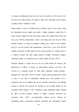 161
to increase its parliamentary seats from two seats in seventh LS to 282 seats in 16st,
543-seats Lok Sabha election, the tendency which shows improving in their position
in political parties’ battlefield in India.
Taking religion at service of political gain by Hindutva forces in the country, which
the relationship between religion and politics is highly contingent; resulted that “in
recent decades, religion has had much greater impact upon politics than it did in the
early years following Independence. India’s main ruling party has been the Indian
National Congress, a secular (non-religious) political party, which was the dominant
party for over four decades after Independence. Apart from 6 years of the BJP-led
coalition government in Delhi, India has never been governed by a political party or
a coalition of parties that make explicit appeals to religion. Nevertheless, religious
and identity politics is an important force in India’s public life (Sica, 2012).”
Therefore, although a “secular state was set up in India despite the massacre and
displacement of millions of people on ethno-religious grounds, and that it has
survived in a continuing context in which ethnic nationalism remains dominant
throughout the world (Sica, 2012)” but India’ secular, plural governing system which
is came to exist after its independent, although have such problems, but in
comparison some of its neighbors has the best capacities and practices; and although
everyone is allowed and respected for showing its own, peculiar identity but the
constitution which adopted in 1950 “guaranteed certain fundamental rights, including
the right to private property, freedom of religion, assembly, movement, and
association (Sica, 2012).” post-independent political process showing not
safeguarding India’s extraordinary pluralism practicality and discrimination against
 