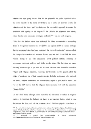 162
minority has been going on and their life and properties are under organized attack
by some majority in the name of Hindutva and it make an insecure society for
minorities and its future; and “secularism as the responsible approach to ensure the
protection and equality of all religions354 and provide for regulation and reform,
rather than the strict separation or religion and state”355 was not work properly.
“The fact that Indian voters have delivered the Hindu communalists a resounding
defeat in two general elections in a row (2004, and again in 2009) is a cause for hope
that the communal virus has been contained. But electoral trends don’t always reflect
the changes in mentalities and attitudes. People may not vote for the BJP for many
reasons having to do with calculations about political stability, continuity in
governance, economic policies, and similar secular issues. But that does not mean
that they don’t see eye to eye with the BJP and Hindutva allies on matters related to
religion and religious minorities. However, developments on the ground jolted the
critics of secularism out of their romantic reveries. In India, as in many other parts of
the world, religious nationalists and conservatives began to gain political power. the
rise of the BJP showed that the religious idiom resonated well with the electorate
(Nanda, 2009).”
On the other hand, although some characters like moderate or radical in religious
matter… is important for Indians; but there is an important factor, which is very
fundamental for them, and it is the economic factor. This item played a central role in
354 - “the principleof religious freedom, which covers not just the right to religious thought but every
aspect of faith, including belief and rituals, and also freedom from discrimination on grounds of
religion,race,caste,place of birth, or gender.” Cited in - Dhavan R (1987) Religious freedom in India.
Am J Comp Law 35(1), Winter
355 - Bhargava R (2007) The distinctiveness of Indian secularism
http://www.yale.edu/macmillan/southasia/ events/bhargava.pdf
 
