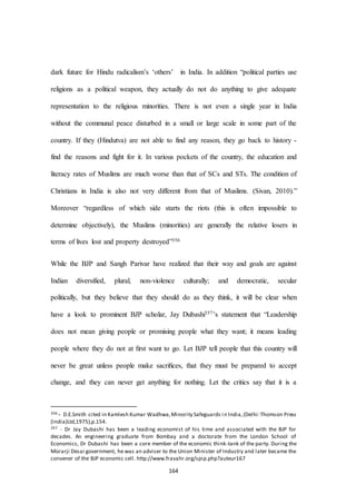 164
dark future for Hindu radicalism’s ‘others’ in India. In addition “political parties use
religions as a political weapon, they actually do not do anything to give adequate
representation to the religious minorities. There is not even a single year in India
without the communal peace disturbed in a small or large scale in some part of the
country. If they (Hindutva) are not able to find any reason, they go back to history -
find the reasons and fight for it. In various pockets of the country, the education and
literacy rates of Muslims are much worse than that of SCs and STs. The condition of
Christians in India is also not very different from that of Muslims. (Sivan, 2010).”
Moreover “regardless of which side starts the riots (this is often impossible to
determine objectively), the Muslims (minorities) are generally the relative losers in
terms of lives lost and property destroyed”356
While the BJP and Sangh Parivar have realized that their way and goals are against
Indian diversified, plural, non-violence culturally; and democratic, secular
politically, but they believe that they should do as they think, it will be clear when
have a look to prominent BJP scholar, Jay Dubashi357’s statement that “Leadership
does not mean giving people or promising people what they want; it means leading
people where they do not at ﬁrst want to go. Let BJP tell people that this country will
never be great unless people make sacriﬁces, that they must be prepared to accept
change, and they can never get anything for nothing. Let the critics say that it is a
356 - D.E.Smith cited in Kamlesh Kumar Wadhwa,Minority Safeguards i n India,(Delhi:Thomson Press
(India)Ltd,1975),p.154.
357 - Dr Jay Dubashi has been a leading economist of his time and associated with the BJP for
decades. An engineering graduate from Bombay and a doctorate from the London School of
Economics, Dr Dubashi has been a core member of the economic think-tank of the party. During the
Morarji Desai government, he was an adviser to the Union Minister of Industry and later became the
convener of the BJP economic cell. http://www.fravahr.org/spip.php?auteur167
 