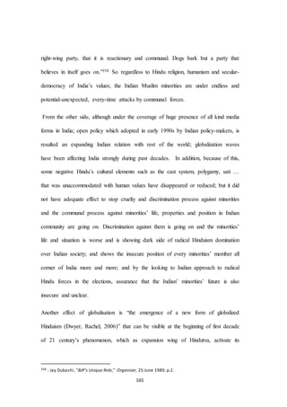 165
right-wing party, that it is reactionary and communal. Dogs bark but a party that
believes in itself goes on.”358 So regardless to Hindu religion, humanism and secular-
democracy of India’s values; the Indian Muslim minorities are under endless and
potential-unexpected, every-time attacks by communal forces.
From the other side, although under the coverage of huge presence of all kind media
forms in India; open policy which adopted in early 1990s by Indian policy-makers, is
resulted an expanding Indian relation with rest of the world; globalization waves
have been affecting India strongly during past decades. In addition, because of this,
some negative Hindu’s cultural elements such as the cast system, polygamy, sati …
that was unaccommodated with human values have disappeared or reduced; but it did
not have adequate effect to stop cruelty and discrimination process against minorities
and the communal process against minorities’ life, properties and position in Indian
community are going on. Discrimination against them is going on and the minorities’
life and situation is worse and is showing dark side of radical Hinduism domination
over Indian society; and shows the insecure position of every minorities’ member all
corner of India more and more; and by the looking to Indian approach to radical
Hindu forces in the elections, assurance that the Indian’ minorities’ future is also
insecure and unclear.
Another effect of globalisation is “the emergence of a new form of globalized
Hinduism (Dwyer, Rachel, 2006)” that can be visible at the beginning of first decade
of 21 century’s phenomenon, which as expansion wing of Hindutva, activate its
358 - Jay Dubashi, ‘‘BJP’s Unique Role,’’ Organiser, 25 June 1989, p.2.
 