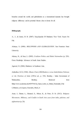 166
branches around the world; and globalization as a transnational dynamic has brought
religious difference and its potential threats close to home for all.
Bibliography
A., J., & James, D. R. (2007). Encyclopedia Of Hinduism. New York: Faacts On
File.
Acharya, S. (2006). BOLLYWOOD AND GLOBALIZATION. San Francisco State
University.
Adeney, K., & Saez, L. (2005). Coalition Politics and Hindu Nationalism (p. 295).
Oxon: Routledge Advances in South Asian Studies.
Agarwal, R. (2006). Hinduism in Southeast Asia.
Ambedkar, B. R. (1940). (Shams Chart) RSS/Hindutva versus India/Indians Pakistan
or the Partition of India (1991st ed., p. 358). Bombay - India: Government of
Maharashtra, Bombay. Retrieved from
hhttp://www.academia.edu/4059744/An_Open_Letter_to_Hindu_Nationalist_Chie
f_Minister_of_Gujarat_Narendra_Modi_Ji
Aoun, J., Danan, L., Hameed, S., Mixon, K., & Peter, D. St. (2012). Religious
Movements, Militancy, and Conflict in South Asia cases from india, pakistan, and
afghanistan (p. 26).
 