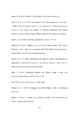 167
Barber, B. R. (1992). JIHAD VS. MCWORLD. The Atlantic Monthly, 10.
Beese, P. D. F. O. ( D. of W., & Fraedrich, P. D. K. (Meteorologist at U. of H. and . .
. (2000). World in Transition Volume 2: New Structures for Global Environmental
Policy (p. 210). London and Sterling, VA (Earthscan Publications Ltd): German
Advisory Council on Global Change (WBGU). Retrieved from http://www.wbgu.de
Benoist, A. De. (1996). confronting globalization. France, 117–137.
Bhagawat, M. (2013). “Hindutva is the only way for Global Welfare.” RSS website.
Retrieved from http://www.rss.org/Encyc/2013/5/20/-Hindutva-is-the-only-way-for-
Global-Welfare--says-Pa.-Pu.-Sarsanghchalakji.aspx
Bhawuk, D. P. S. (2008). Globalization and indigenous cultures- Homogenization or
differentiation. International Journal of Intercultural Relations, 32(4), 305–317.
Retrieved from www.elsevier.com/locate/ijintrel
Bhela, A. (2011). Globalization Hinduism and Cultural Change in India. Asia
Journal of Global Studies (JAPAN), 4(2), 93–102.
BJP. (2014). vision of modi master v1. Delhi -India.
Blakeslee, D. S. (2013). Propaganda and Ethno-Religious Politics in Developing.
USA: USA.
Blanco, F., Leyva, C., Nicklaw, D., & Winton, B. (2006). The Globalization and
religion. Arizona State University.
 
