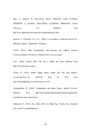 168
Bliss, S. (Director N. 2001-2010). (2010). IDENTITY AND CUTURAL
DIVERSITY A GLOBAL EDUCATION LEARNING EMPHASES. Global
Education, 1–41. Retrieved from
http://www.globaleducation.edna.edu.au/globaled/page1.html
Boccara, N. (University of I. at C. (2006). Is it possible to control the spread of a
globalized culture?, (Department of Physics).
C.S.W. (2011). India Communalism, anti-conversion and religious freedom.
Christian Solidarity Worldwide. Retrieved from www.csw.org.uk
CAC. (2002). Gujarat Riots: The Top 5 Myths and Facts. Retrieved from
http://www.ektaonline.org/cac
Carrier, R. (2012). Hindus Rising: Meera Nanda and “The God Market.”
freethoughtblogs.com. Retrieved May 29, 2014, from
http://freethoughtblogs.com/carrier/archives/1327
Chattopadhyay, K. (2009). Communalism and Indian History. Radical Socialist.
Retrieved from http://www.radicalsocialist.in/articles/national-situation/106-
communalism-and-indian-history
Chaturvedi, P. (2013). Free India will be no Hindu Raj. Tehelka.Com. Retrieved
from Tweets by @tehelkadotcom
 