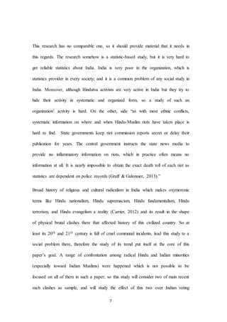 7
This research has no comparable one, so it should provide material that it needs in
this regards. The research somehow is a statistic-based study, but it is very hard to
get reliable statistics about India. India is very poor in the organization, which is
statistics provider in every society; and it is a common problem of any social study in
India. Moreover, although Hindutva activists are very active in India but they try to
hide their activity in systematic and organized form, so a study of such an
organization’ activity is hard. On the other, side “as with most ethnic conflicts,
systematic information on where and when Hindu-Muslim riots have taken place is
hard to find. State governments keep riot commission reports secret or delay their
publication for years. The central government instructs the state news media to
provide no inflammatory information on riots, which in practice often means no
information at all. It is nearly impossible to obtain the exact death toll of each riot as
statistics are dependent on police records (Graff & Galonnier, 2013).”
Broad history of religious and cultural radicalism in India which makes oxymoronic
terms like Hindu nationalism, Hindu supremacism, Hindu fundamentalism, Hindu
terrorism, and Hindu evangelism a reality (Carrier, 2012) and its result in the shape
of physical brutal clashes there that affected history of this civilized country. So at
least its 20th and 21th century is full of cruel communal incidents, lead this study to a
social problem there, therefore the study of its trend put itself at the core of this
paper’s goal. A range of confrontation among radical Hindu and Indian minorities
(especially toward Indian Muslims) were happened which is not possible to be
focused on all of them in such a paper; so this study will consider two of main recent
such clashes as sample, and will study the effect of this two over Indian voting
 